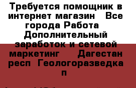 Требуется помощник в интернет-магазин - Все города Работа » Дополнительный заработок и сетевой маркетинг   . Дагестан респ.,Геологоразведка п.